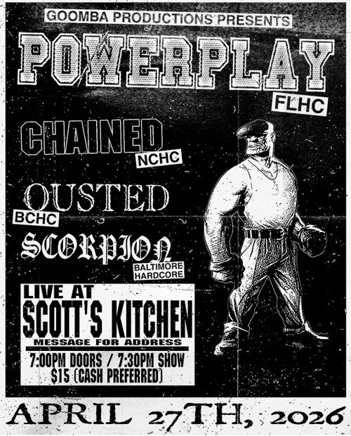 GOOMBA PRODUCTIONS PRESENTS 

POWERPLAY FLHC

CHAINED NCHC
OUTSTED BCHC
SCORPION BALTIMORE HARDCODE
LIVE AT SCOTT'S KITCHEN
MESSAGE FOR ADDRESS
7:00 PM DOORS / 7:30 P SHOW
$15 (CASH PREFERRED)
APRIL 27TH, 2026