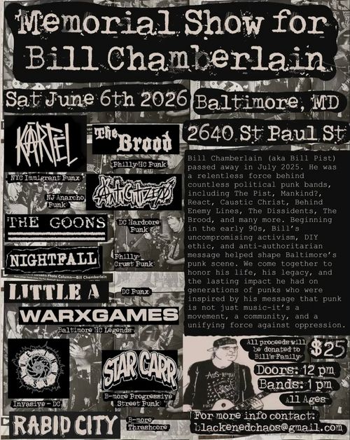 Memorial Show for Bill Chamberlain

Sat June 6th 2026
Baltimore, MD
2640 St. Paul St

Kartël (NYC Immigrant Punx)
The Brood (Philly HC Punk)
Anticitizen (NJ Anarcho Punk)
The Goons (DC Hardcore Punk)
Nightfall (Philly Crust Punk)
Little A (DC Punx)
WARXGAMES (Baltimore HC Legends)
Invasive (Invasive - DC)
Star Carr (B-More Progressive Street Punk)
Rabid City (B-More Thrashcore)

Bill Chamberlain (aka Bill Pist) passed away in July 2025. He was a relentless force behind countless political punk bands, including The Pist, Mankind?, Reac, Caustic Christ, Behind Enemy Lines, The Dissidents, The Brood, and many more. Beginning in the early 90s, Bill's uncompromising activism, DIY ethic, and anti-authoritarian message helped shape Baltimore's punk scene. We come together to honor his life, his legacy, and the lasting impact he had on generations of punks who were inspired by his message that punk is not just music -- it's a movement, a community, and a unifying force against oppression.

All proceeds will be donated to Bill's Family
$25
Doors: 12 pm
Bands: 1 pm
All Ages

For more information contact:
blackenedchaos@gmail.com