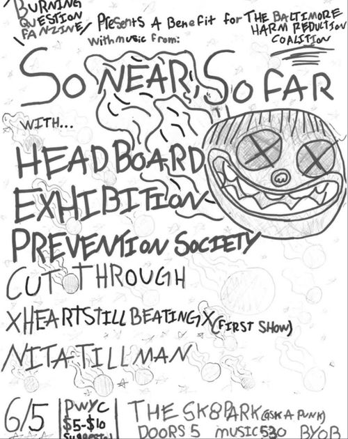 The poster is a hand drawn poster made with pen and pencil. Some of the erased drawings are still visible.

Burning Question Fanzine Presents A Benefit for the Baltimore Harm Reduction Coalition
With music from:
So near, so far
With....
Headboard
Exhibition
Prevention Society
Cut Through
XHeartStillBeatingX (First Show)
Nita Tillman
6/5
PWYC $5-10 suggestion
The Sk8park (Ask a Punk)
Doors 5 Music 530 BYOB