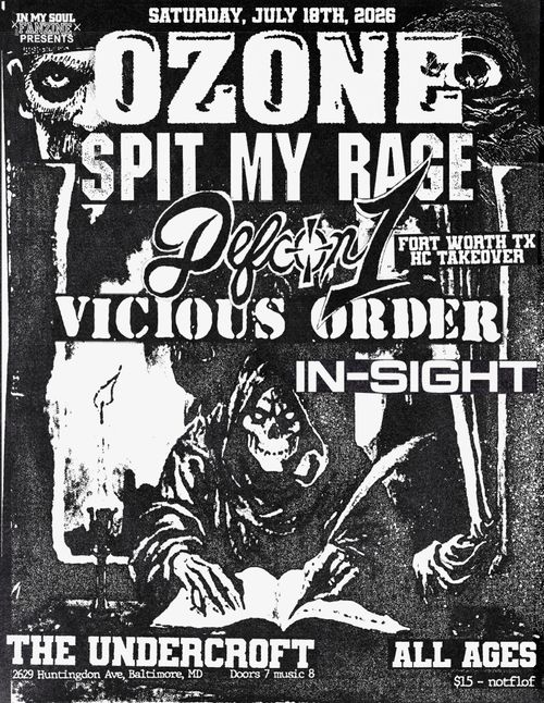 In My Soul Fanzine Presents

Saturday, July 18th, 2026

Ozone
Spit My Rage
Defcon1 (Fort Worth TX HC Takeover)
Vicious Order
In-Sight

The Undercroft
2629 Huntingdon Ave, Baltimore, MD
Doors 7 music 8

All Ages
$5 - notaflof