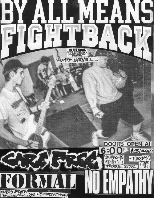 In My Soul Fanzine Presents
By All Means Fight Back
Midwest Takeover

Care Free
Formal
No Empathy

Minneapolis Wichita + Hardcore On Tour

Doors open at 6:00 pm
$15 Dollars
Tuesday June 16th

Peabody Heights Brewery
(401 E 30th St, Baltimore)