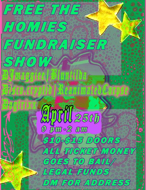 Free The Homies Fundraiser Show
DJmaggiee | Bluntilda
Disco.cryptid | ReanimatedCorpse
Dogtrixx

April 25th
9 PM - 2 AM

$10-$15 Doors
All ticket money goes to bail/legal funds

DM for address