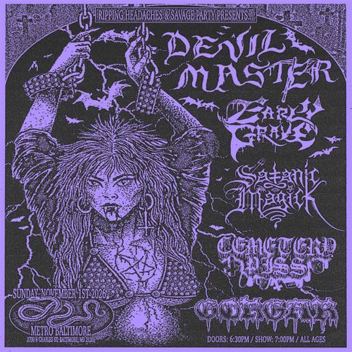 Ripping Headaches & Savage Party Presents...

DEVIL MASTER
Early Grave
Satanic Magick
Cemetery Piss
Gorgar

Sunday November 1st 2026
Metro Baltimore
1700 N Charles St Baltimore, MD 21201

Doors: 6:30PM / Show: 7:00 PM / All Ages