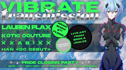 Vibrate X Transmission Pride

Lauren Flax
Sister Zo
Kotic Couture
Chelle
XXabiXX
Jett
Han <DC Debut>

Drag Show 2nd Floor
Community Art Walk
Live Art From Bree & Joolee

Pride Closing Party
06.26 ----- 9pm-3am ----- 1353 H St NE ----- tix on shotgun