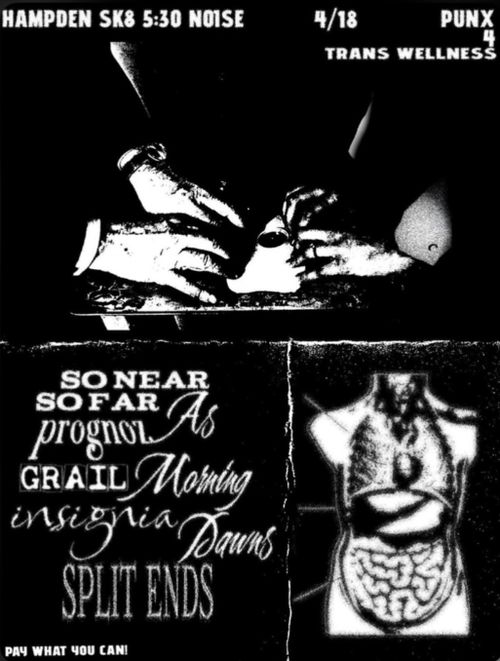 Hampden Sk8 5:30 Noise
4/18
Punx 4 Trans Wellness

So Near So Far
prognoz
GRAIL
As Morning Dawns
insignia
Split Ends

Pay what you can!