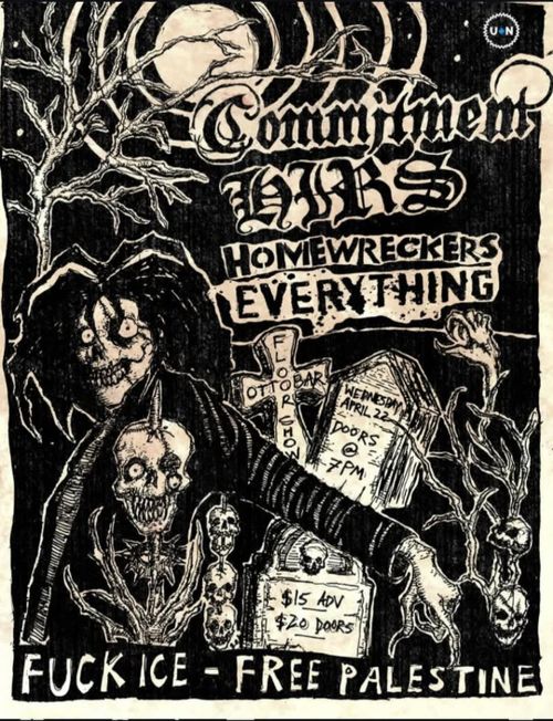 Commitment
DORS
Homewreckers
Everything

Ottobar Floor Show

Wednesday April 22
Doors @ 7 PM

$15 Adv
$20 Doors

FUCK ICE - FREE PALESTINE