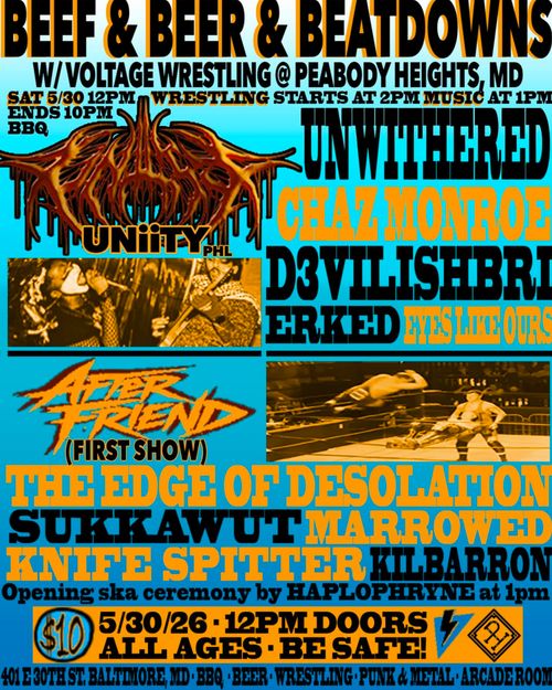 Beef & Beer & Beatdowns
W/ Voltage Wrestling @ Peabody Heights, MD
Sat 5/30 12PM Wrestling starts at 2PM Music at 1PM
Ends 10PM BBQ

Uniity (PHL)
Uniwithered
Chaz Monroe
D3vilishbri
Erked
Eyes Like Ours
After Friend (First Show)
The Edge of Desolation
Sukkawut
Marrowed
Knife Spitter
Kilbarron

Opening ska ceremony by Haplophryne at 1 pm

$10
5/30/26 * 12PM DOORS
ALL AGES * BE SAFE!

401 E 30th St. Baltimore, MD * BBQ * Beer * Wrestling * Punk & Metal * Arcade Room