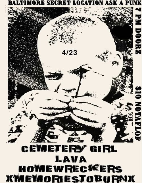 BALTIMORE SECRET LOCATION ASK A PUNK 7 PM DOORZ
4/23
$10 NOTAFLOF
CEMETERY GIRL
LAVA
HOMEWRECKERS
XMEMORIESTOBURNX